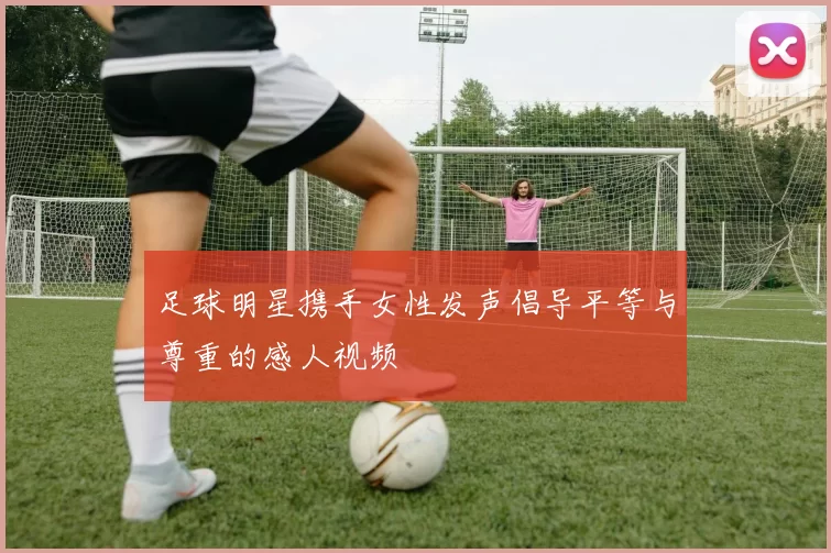 足球明星携手女性发声倡导平等与尊重的感人视频