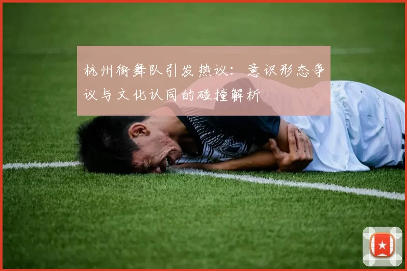 杭州街舞队引发热议：意识形态争议与文化认同的碰撞解析
