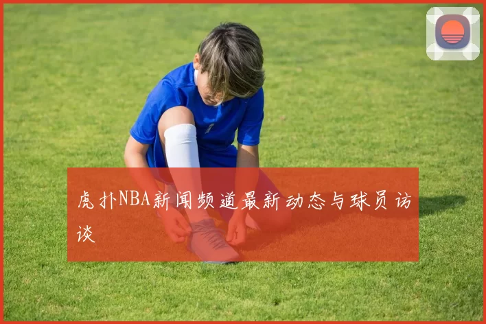 虎扑NBA新闻频道最新动态与球员访谈