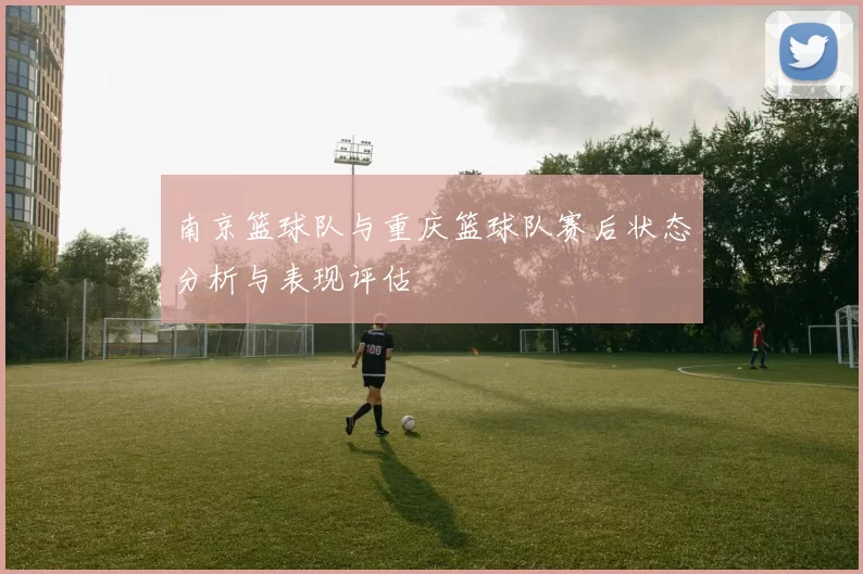 南京篮球队与重庆篮球队赛后状态分析与表现评估