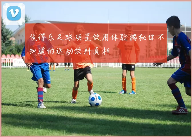 佳得乐足球明星饮用体验揭秘你不知道的运动饮料真相