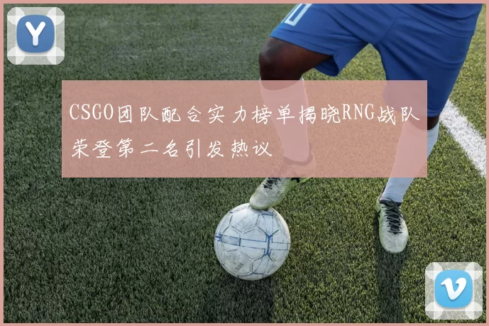 CSGO团队配合实力榜单揭晓RNG战队荣登第二名引发热议