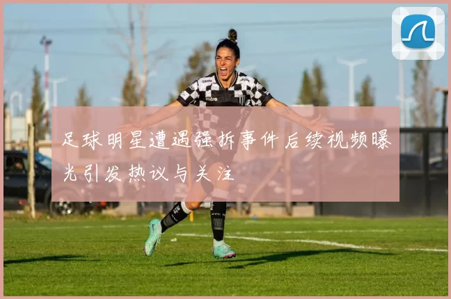 足球明星遭遇强拆事件后续视频曝光引发热议与关注