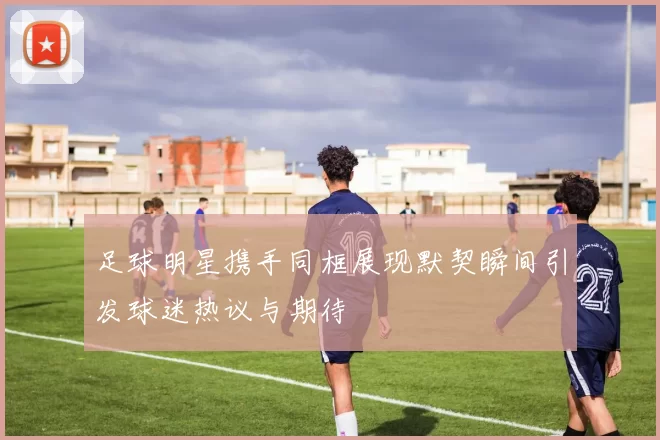 足球明星携手同框展现默契瞬间引发球迷热议与期待