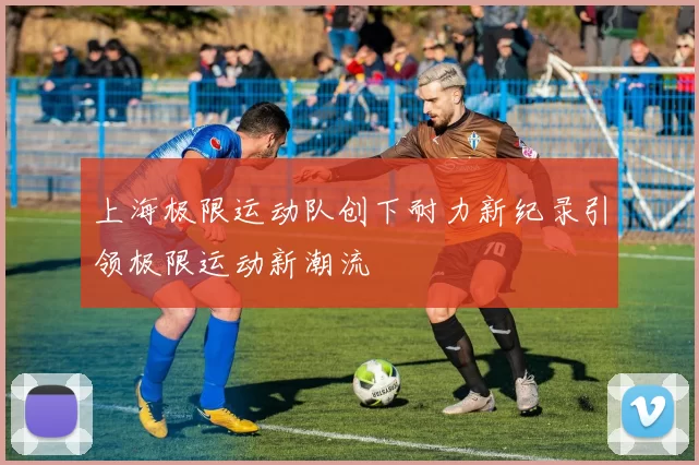 上海极限运动队创下耐力新纪录引领极限运动新潮流