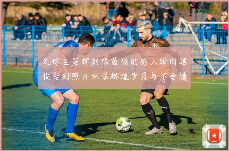 足球巨星挥别绿茵场的感人瞬间退役告别照片记录辉煌岁月与不舍情怀