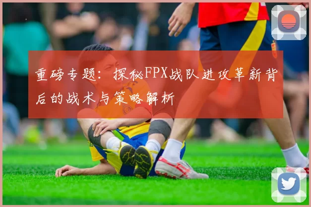重磅专题：探秘FPX战队进攻革新背后的战术与策略解析