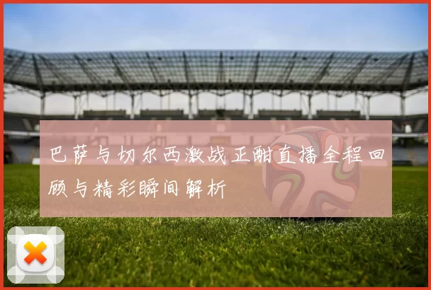 巴萨与切尔西激战正酣直播全程回顾与精彩瞬间解析