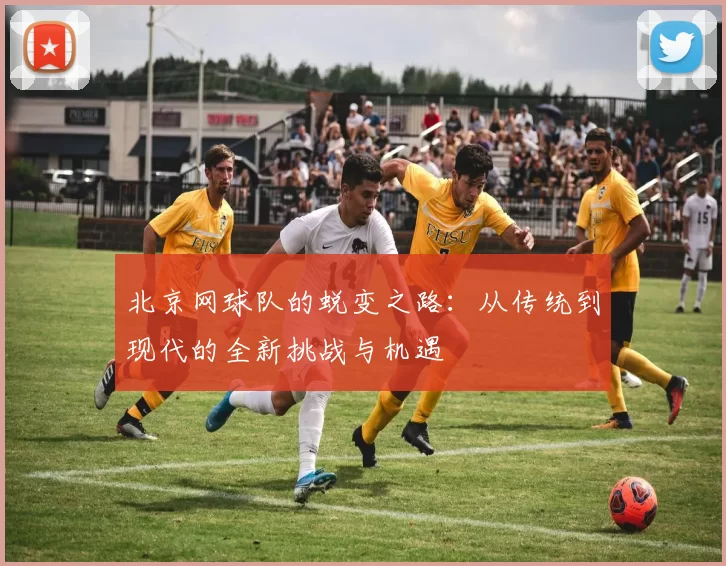 北京网球队的蜕变之路：从传统到现代的全新挑战与机遇
