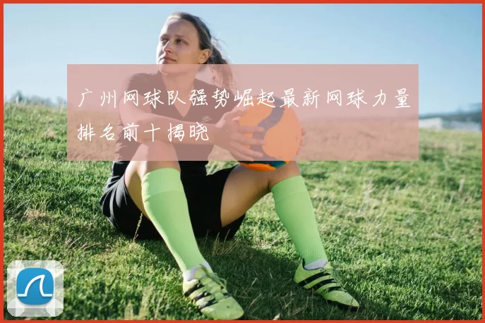 广州网球队强势崛起最新网球力量排名前十揭晓