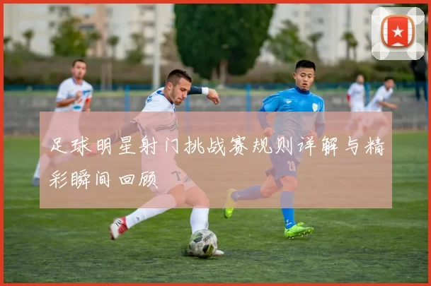 足球明星射门挑战赛规则详解与精彩瞬间回顾
