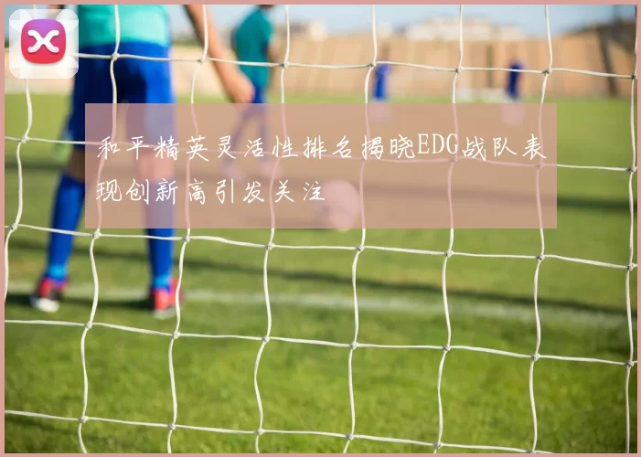 和平精英灵活性排名揭晓EDG战队表现创新高引发关注