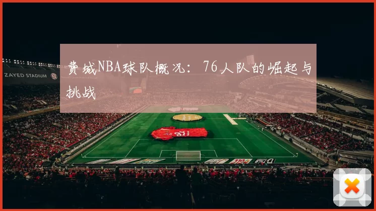 费城NBA球队概况：76人队的崛起与挑战