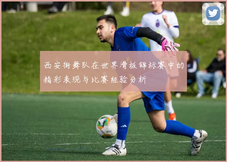 西安街舞队在世界滑板锦标赛中的精彩表现与比赛经验分析