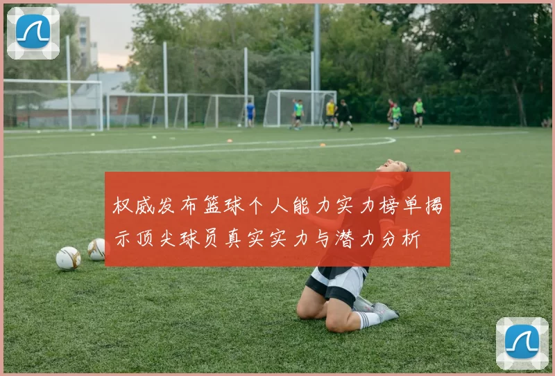 权威发布篮球个人能力实力榜单揭示顶尖球员真实实力与潜力分析