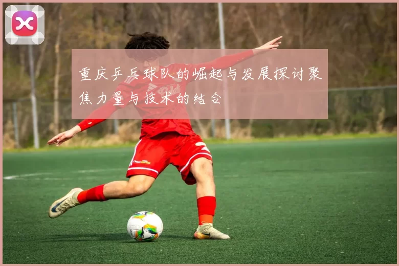 重庆乒乓球队的崛起与发展探讨聚焦力量与技术的结合