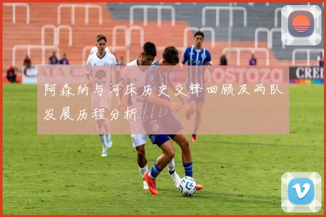 阿森纳与河床历史交锋回顾及两队发展历程分析