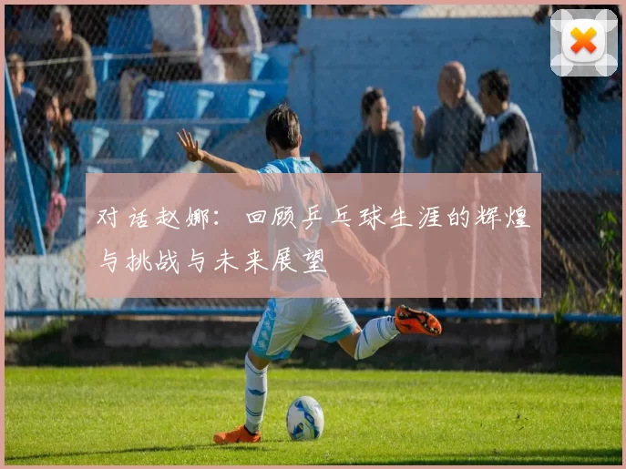 对话赵娜：回顾乒乓球生涯的辉煌与挑战与未来展望