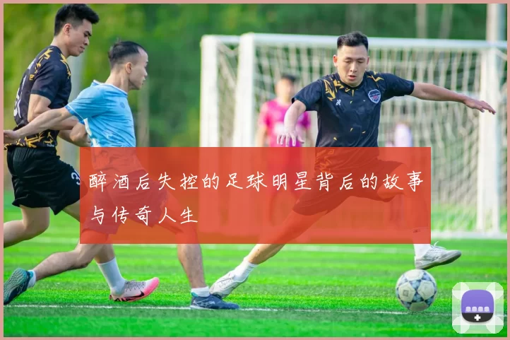 醉酒后失控的足球明星背后的故事与传奇人生