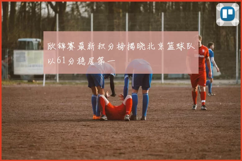 欧锦赛最新积分榜揭晓北京篮球队以61分稳居第一