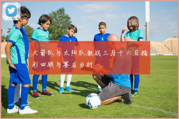 火箭队与太阳队激战三月十六日精彩回顾与赛后分析