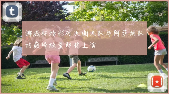 挪威杯精彩对决谢夫队与阿萨纳队的巅峰较量即将上演