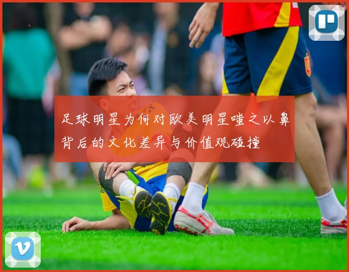 足球明星为何对欧美明星嗤之以鼻背后的文化差异与价值观碰撞