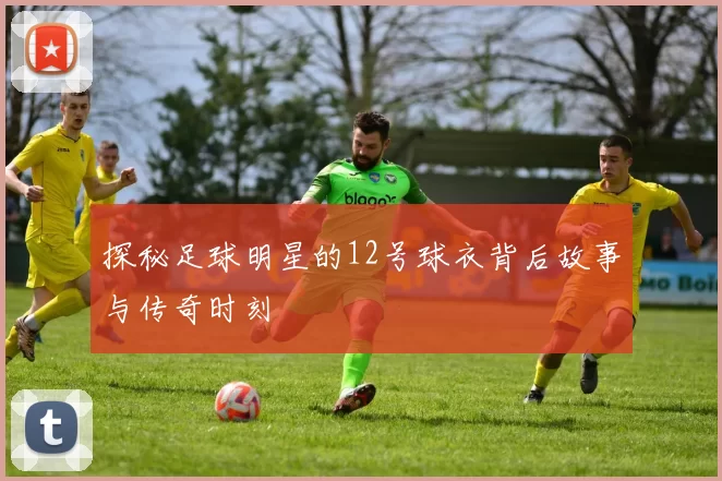 探秘足球明星的12号球衣背后故事与传奇时刻