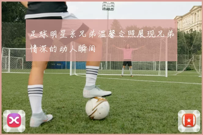 足球明星亲兄弟温馨合照展现兄弟情深的动人瞬间