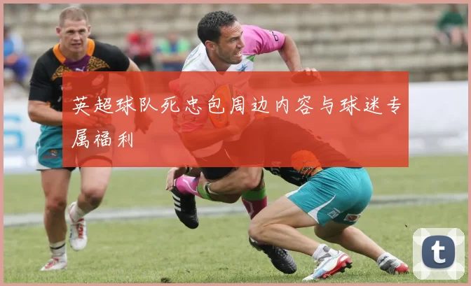 英超球队死忠包周边内容与球迷专属福利
