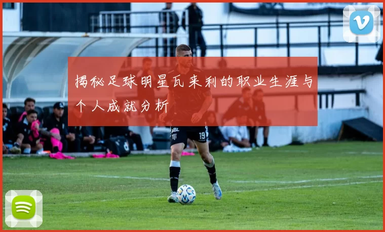 揭秘足球明星瓦来利的职业生涯与个人成就分析