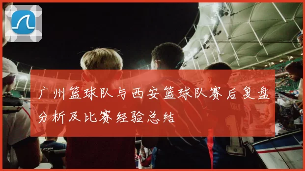 广州篮球队与西安篮球队赛后复盘分析及比赛经验总结
