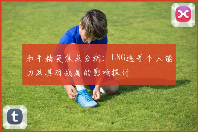 和平精英焦点分析：LNG选手个人能力及其对战局的影响探讨
