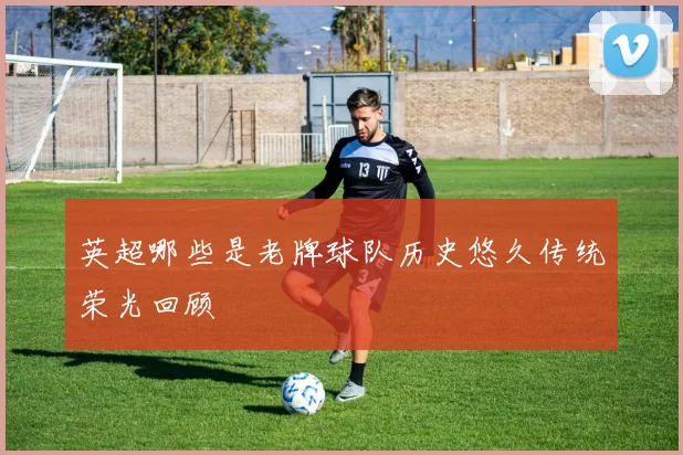 英超哪些是老牌球队历史悠久传统荣光回顾