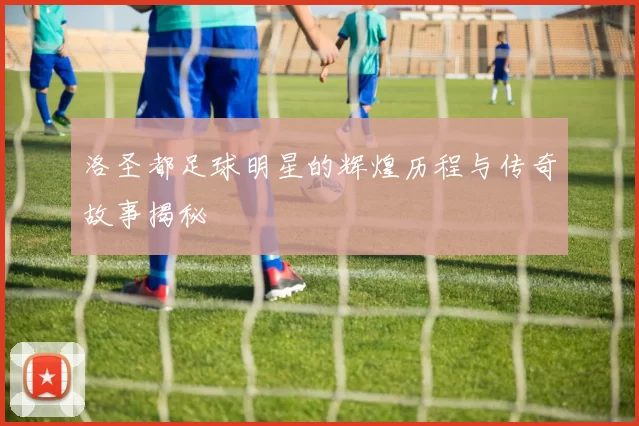 洛圣都足球明星的辉煌历程与传奇故事揭秘