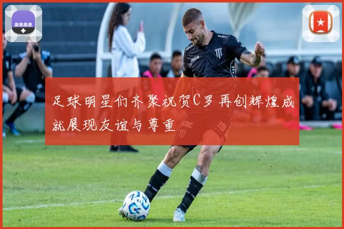 足球明星们齐聚祝贺C罗再创辉煌成就展现友谊与尊重