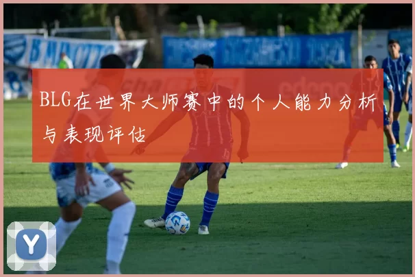 BLG在世界大师赛中的个人能力分析与表现评估