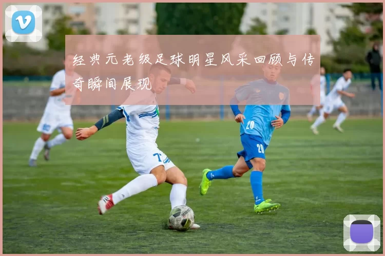 经典元老级足球明星风采回顾与传奇瞬间展现