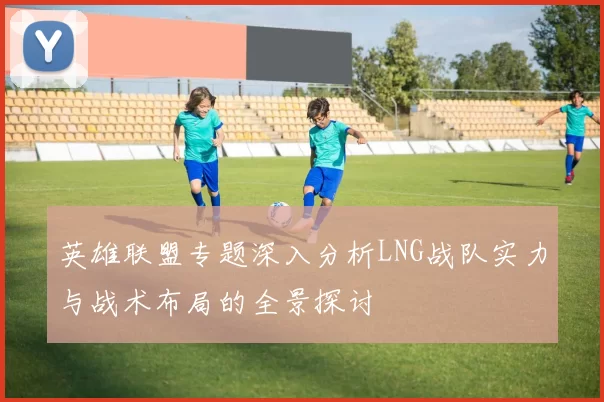 英雄联盟专题深入分析LNG战队实力与战术布局的全景探讨