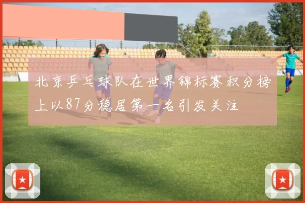 北京乒乓球队在世界锦标赛积分榜上以87分稳居第一名引发关注