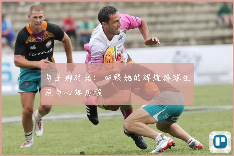 与王娜对话：回顾她的辉煌排球生涯与心路历程