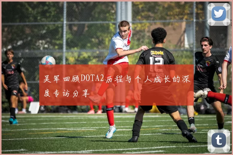 吴军回顾DOTA2历程与个人成长的深度专访分享