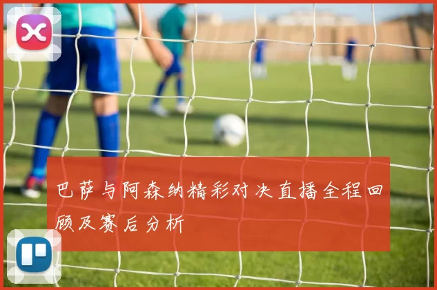 巴萨与阿森纳精彩对决直播全程回顾及赛后分析