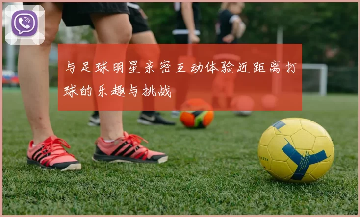 与足球明星亲密互动体验近距离打球的乐趣与挑战