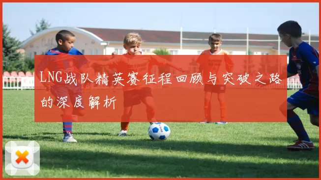 LNG战队精英赛征程回顾与突破之路的深度解析