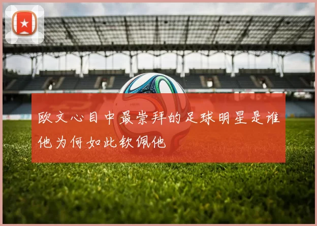 欧文心目中最崇拜的足球明星是谁他为何如此钦佩他