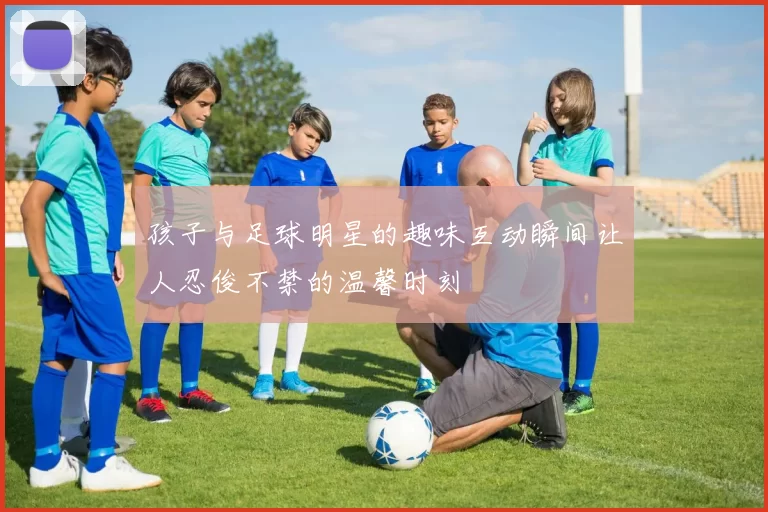 孩子与足球明星的趣味互动瞬间让人忍俊不禁的温馨时刻