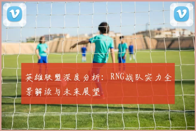 英雄联盟深度分析：RNG战队实力全景解读与未来展望