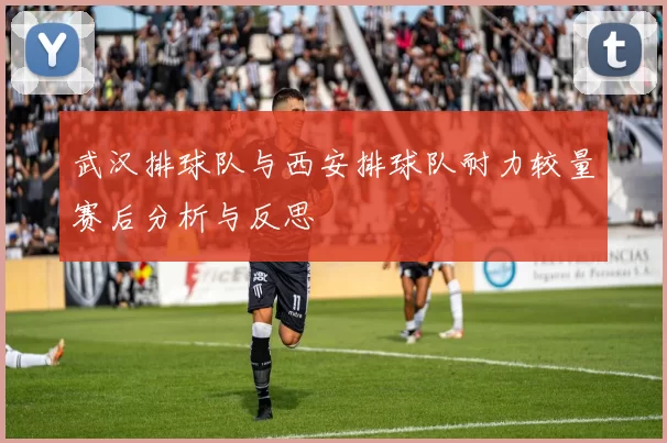 武汉排球队与西安排球队耐力较量赛后分析与反思