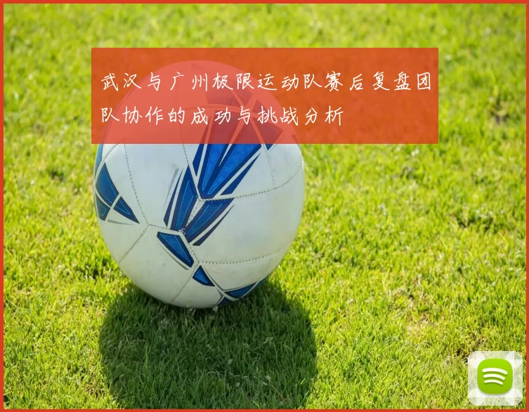 武汉与广州极限运动队赛后复盘团队协作的成功与挑战分析